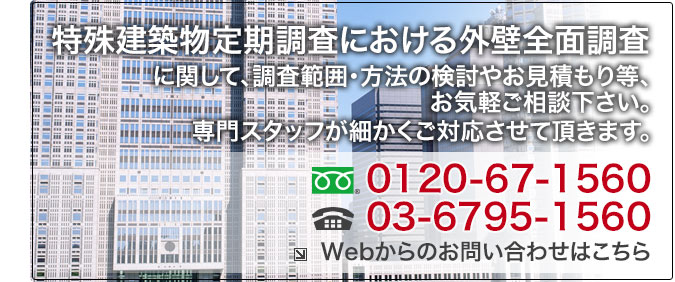 特殊建築物定期調査における外壁全面調査に関して、調査範囲・方法の検討やお見積もり等、お気軽にご相談下さい。専門スタッフが細かくご対応させて頂きます。、お気軽にお問合せください:フリーダイヤル.0120-67-1560/TEL.03-6795-1560